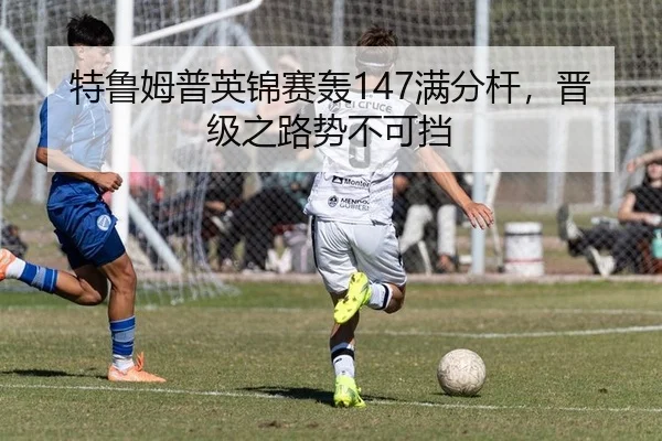特鲁姆普英锦赛轰147满分杆，晋级之路势不可挡